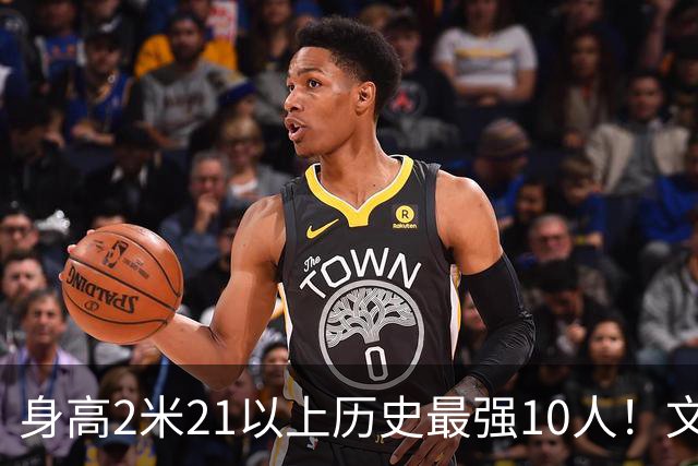 身高2米21以上历史最强10人！文班垫底，姚明第4，贾巴尔登顶
